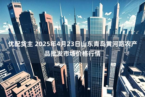 优配货主 2025年4月23日山东青岛黄河路农产品批发市场价格行情