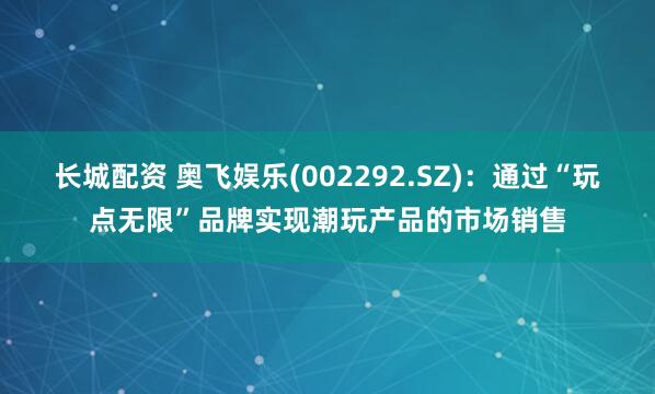 长城配资 奥飞娱乐(002292.SZ)：通过“玩点无限”品牌实现潮玩产品的市场销售