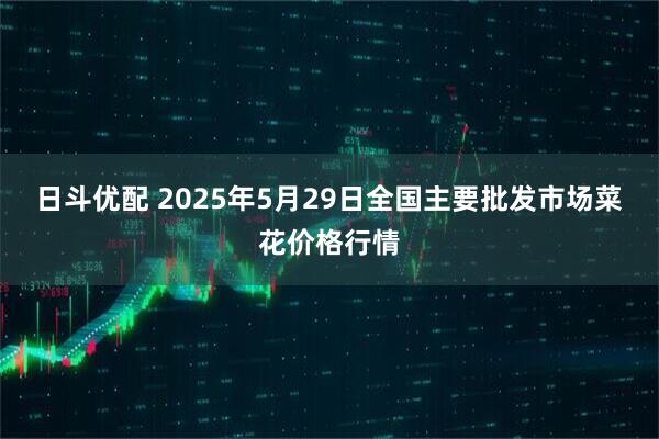 日斗优配 2025年5月29日全国主要批发市场菜花价格行情