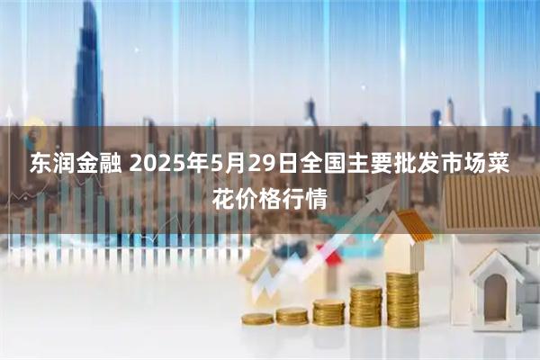 东润金融 2025年5月29日全国主要批发市场菜花价格行情