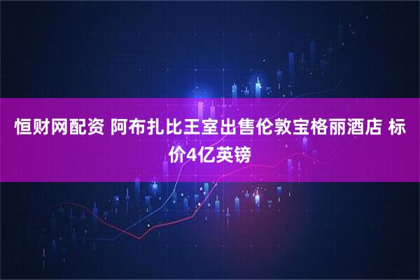 恒财网配资 阿布扎比王室出售伦敦宝格丽酒店 标价4亿英镑