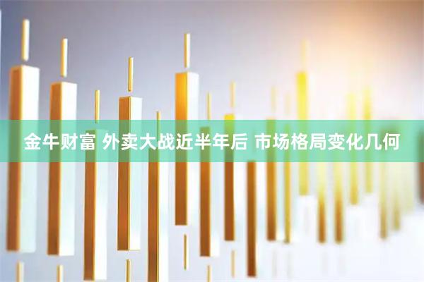 金牛财富 外卖大战近半年后 市场格局变化几何