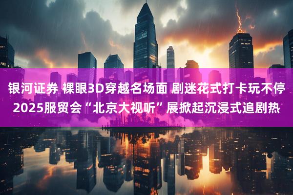 银河证券 裸眼3D穿越名场面 剧迷花式打卡玩不停2025服贸会“北京大视听”展掀起沉浸式追剧热