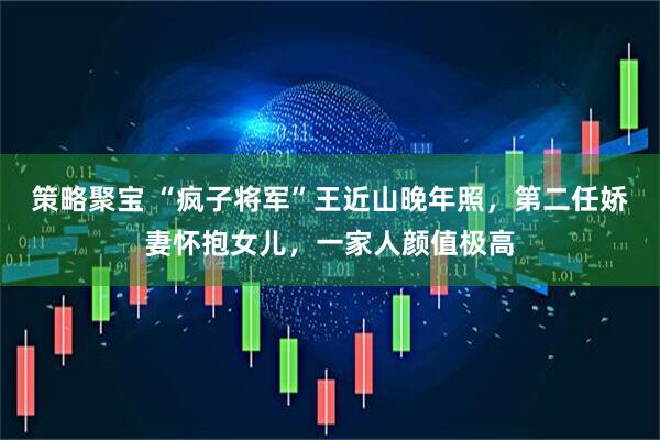 策略聚宝 “疯子将军”王近山晚年照，第二任娇妻怀抱女儿，一家人颜值极高