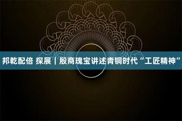 邦乾配倍 探展｜殷商瑰宝讲述青铜时代“工匠精神”