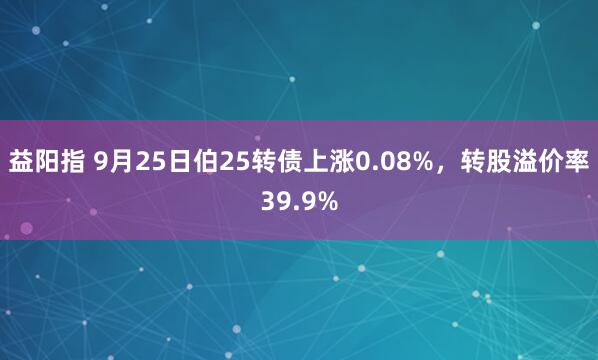 益阳指 9月25日伯25转债上涨0.08%，转股溢价率39.9%