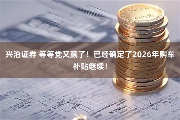 兴泊证券 等等党又赢了！已经确定了2026年购车补贴继续！