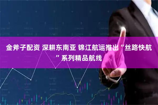 金斧子配资 深耕东南亚 锦江航运推出“丝路快航”系列精品航线