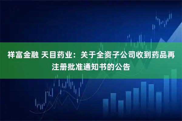 祥富金融 天目药业：关于全资子公司收到药品再注册批准通知书的公告