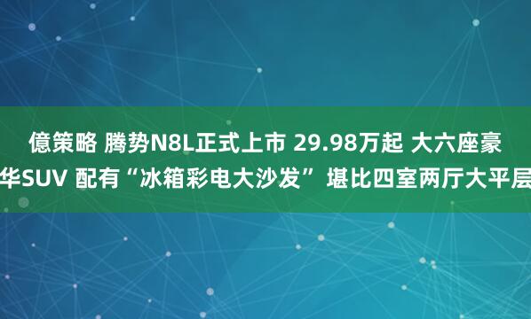 億策略 腾势N8L正式上市 29.98万起 大六座豪华SUV 配有“冰箱彩电大沙发” 堪比四室两厅大平层